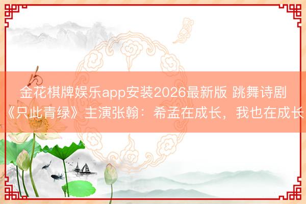 金花棋牌娱乐app安装2026最新版 跳舞诗剧《只此青绿》主演张翰：希孟在成长，我也在成长
