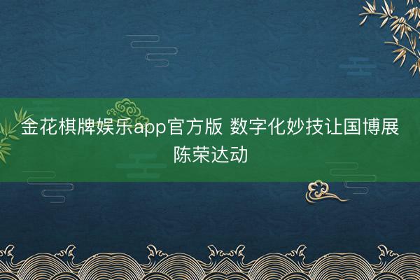 金花棋牌娱乐app官方版 数字化妙技让国博展陈荣达动