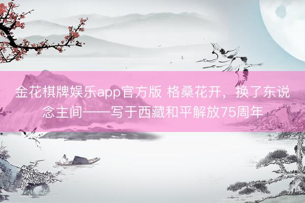 金花棋牌娱乐app官方版 格桑花开,换了东说念主间——写于西藏和平解放75周年