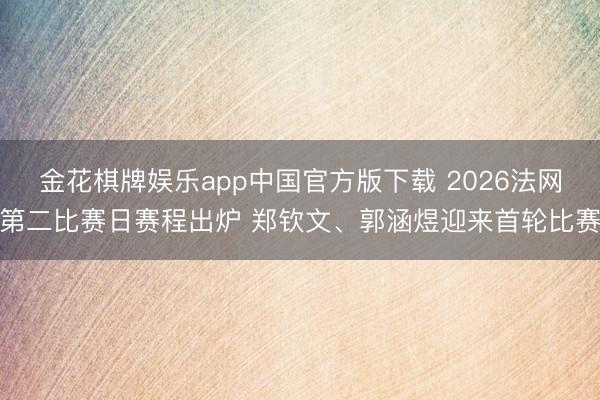 金花棋牌娱乐app中国官方版下载 2026法网第二比赛日赛程出炉 郑钦文、郭涵煜迎来首轮比赛