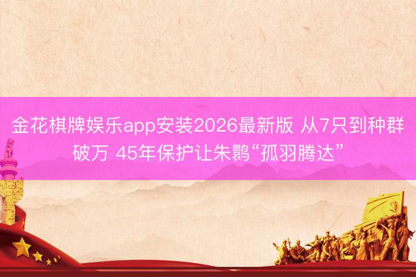 金花棋牌娱乐app安装2026最新版 从7只到种群破万 45年保护让朱鹮“孤羽腾达”