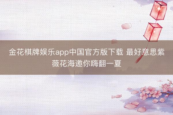 金花棋牌娱乐app中国官方版下载 最好意思紫薇花海邀你嗨翻一夏