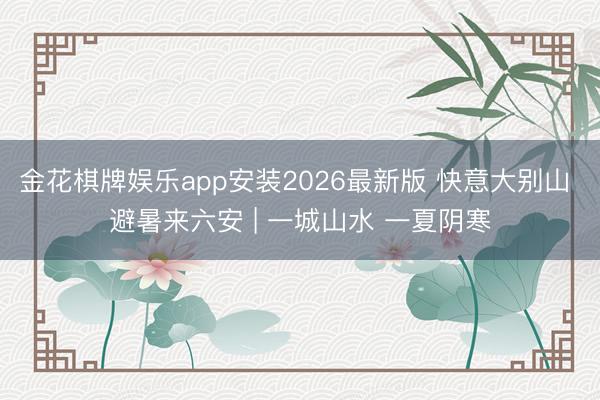 金花棋牌娱乐app安装2026最新版 快意大别山 避暑来六安 | 一城山水 一夏阴寒