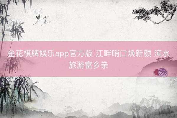 金花棋牌娱乐app官方版 江畔哨口焕新颜 滨水旅游富乡亲