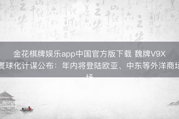 金花棋牌娱乐app中国官方版下载 魏牌V9X寰球化计谋公布：年内将登陆欧亚、中东等外洋商场