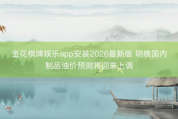 金花棋牌娱乐app安装2026最新版 明晚国内制品油价预测将迎来上调