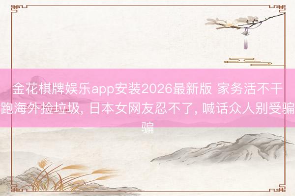 金花棋牌娱乐app安装2026最新版 家务活不干跑海外捡垃圾， 日本女网友忍不了， 喊话众人别受骗